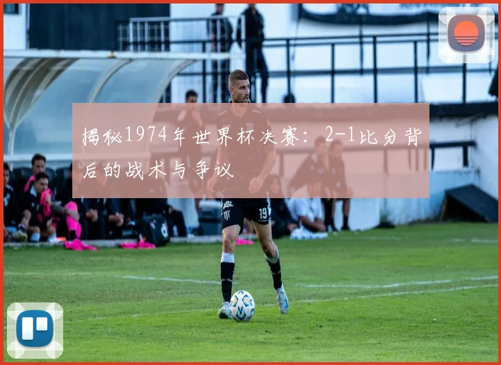 揭秘1974年世界杯决赛：2-1比分背后的战术与争议