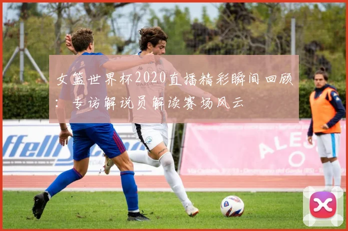女篮世界杯2020直播精彩瞬间回顾：专访解说员解读赛场风云