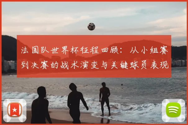 法国队世界杯征程回顾:从小组赛到决赛的战术演变与关键球员表现
