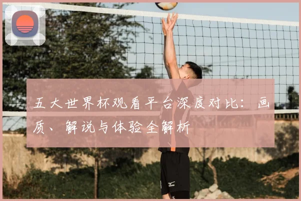五大世界杯观看平台深度对比：画质、解说与体验全解析