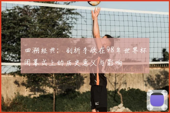 回溯经典:剖析李欣在98年世界杯闭幕式上的历史意义与影响