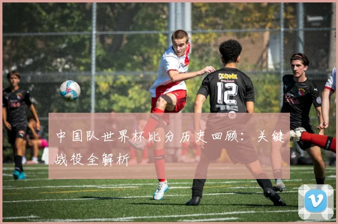 中国队世界杯比分历史回顾：关键战役全解析