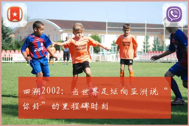 回溯2002：当世界足坛向亚洲说“你好”的里程碑时刻