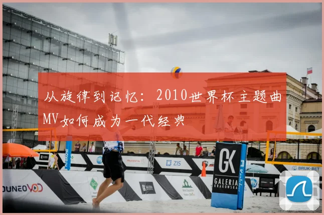从旋律到记忆:2010世界杯主题曲MV如何成为一代经典