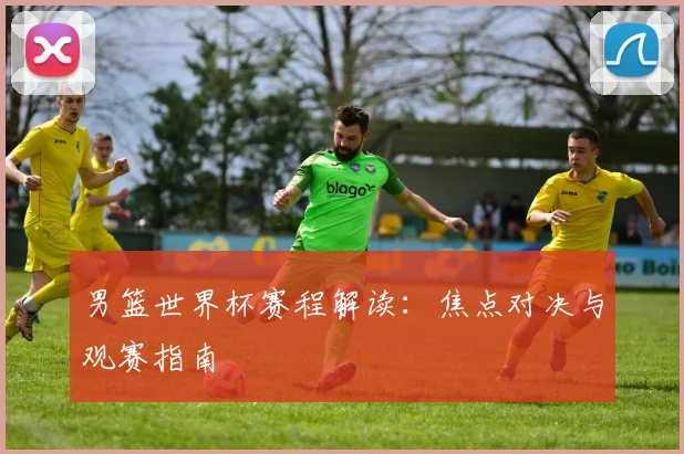男篮世界杯赛程解读:焦点对决与观赛指南