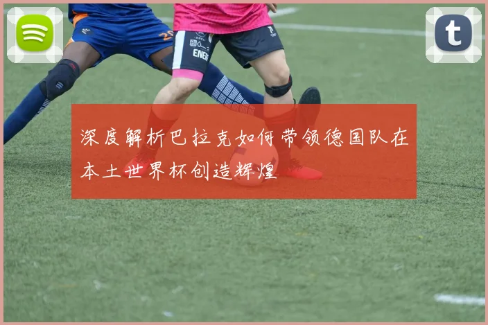 深度解析巴拉克如何带领德国队在本土世界杯创造辉煌