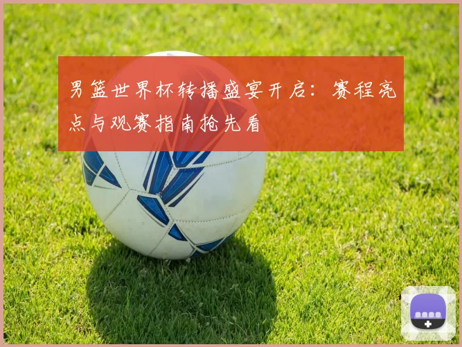 男篮世界杯转播盛宴开启:赛程亮点与观赛指南抢先看