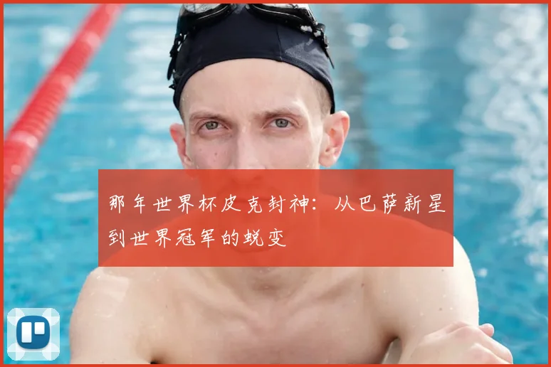 那年世界杯皮克封神：从巴萨新星到世界冠军的蜕变