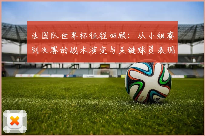 法国队世界杯征程回顾:从小组赛到决赛的战术演变与关键球员表现