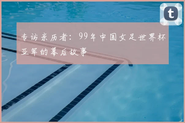 专访亲历者:99年中国女足世界杯亚军的幕后故事