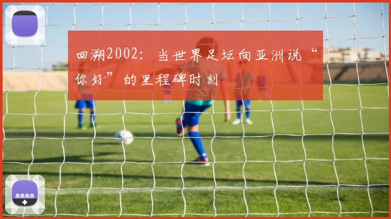回溯2002:当世界足坛向亚洲说“你好”的里程碑时刻