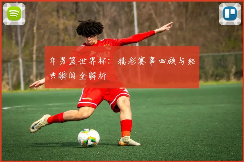 年男篮世界杯：精彩赛事回顾与经典瞬间全解析