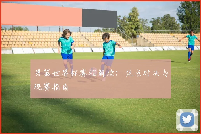 男篮世界杯赛程解读:焦点对决与观赛指南