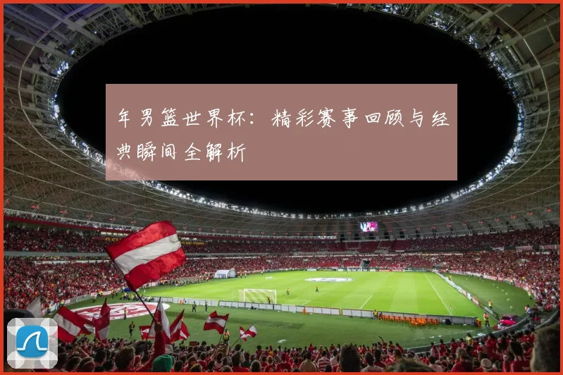 年男篮世界杯：精彩赛事回顾与经典瞬间全解析
