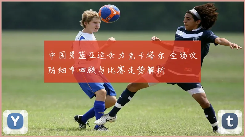 中国男篮亚运会力克卡塔尔 全场攻防细节回顾与比赛走势解析
