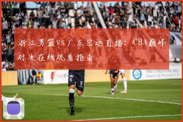 浙江男篮vs广东宏远直播：CBA巅峰对决在线观看指南