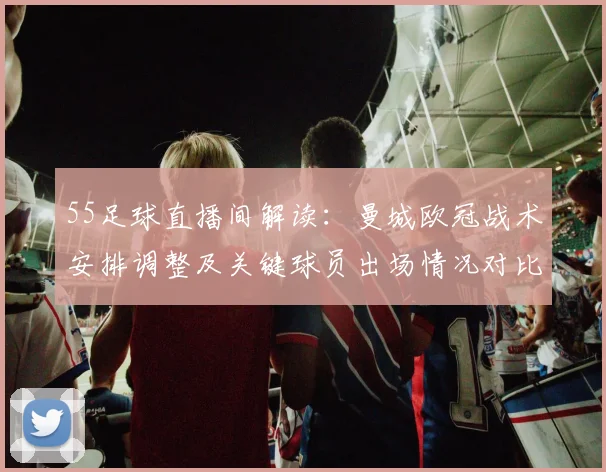 55足球直播间解读：曼城欧冠战术安排调整及关键球员出场情况对比赛影响