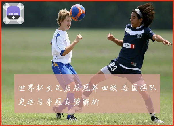 世界杯女足历届冠军回顾 各国强队更迭与夺冠走势解析