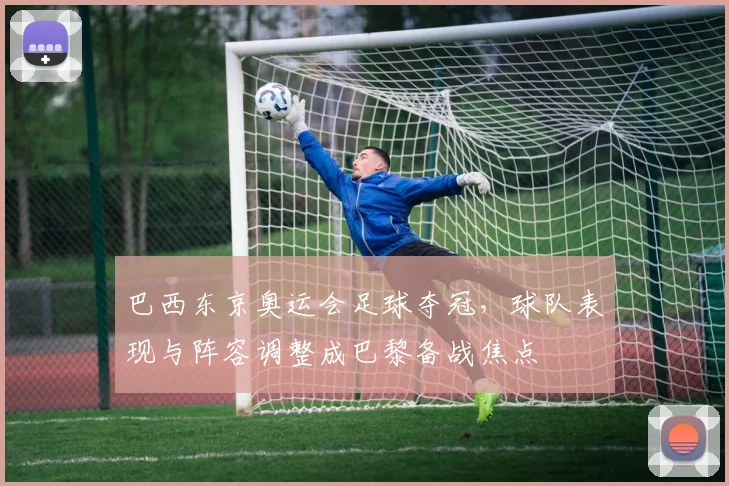 巴西东京奥运会足球夺冠，球队表现与阵容调整成巴黎备战焦点