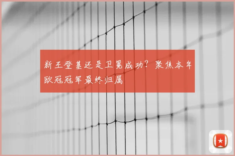 新王登基还是卫冕成功？聚焦本年欧冠冠军最终归属