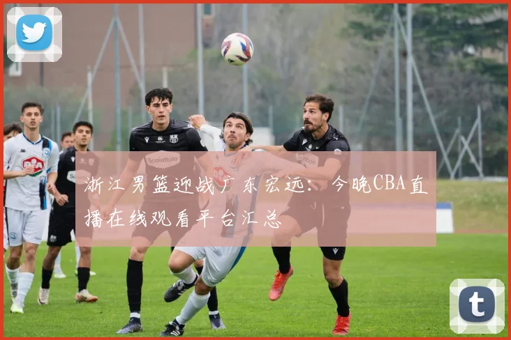 浙江男篮迎战广东宏远：今晚CBA直播在线观看平台汇总