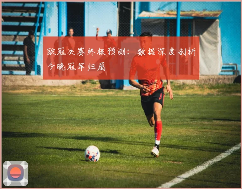 欧冠决赛终极预测：数据深度剖析今晚冠军归属