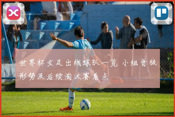 世界杯女足出线球队一览 小组晋级形势及后续淘汰赛看点