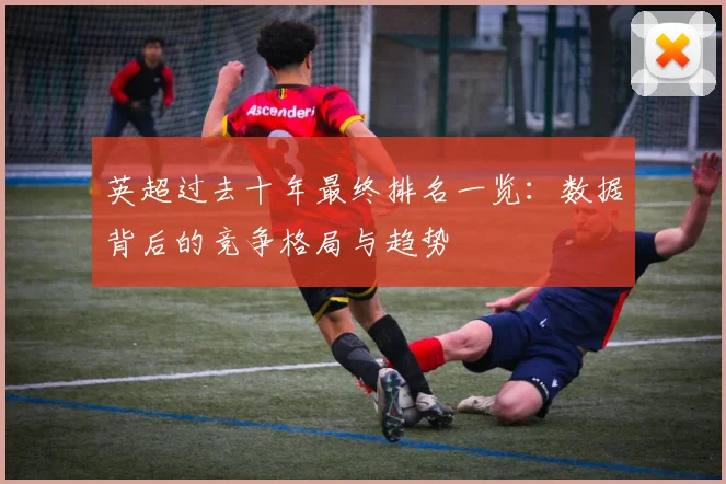英超过去十年最终排名一览：数据背后的竞争格局与趋势