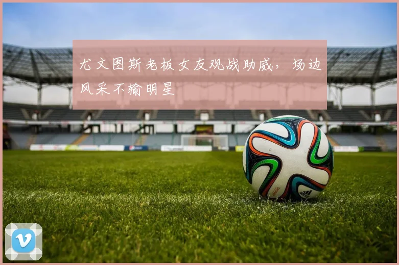 尤文图斯老板女友观战助威，场边风采不输明星