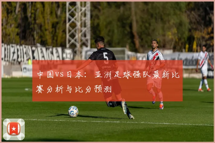 中国vs日本：亚洲足球强队最新比赛分析与比分预测