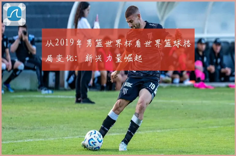 从2019年男篮世界杯看世界篮球格局变化：新兴力量崛起