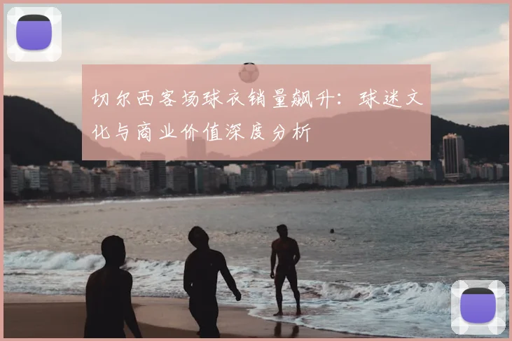 切尔西客场球衣销量飙升:球迷文化与商业价值深度分析